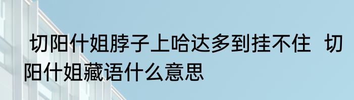  切阳什姐脖子上哈达多到挂不住  切阳什姐藏语什么意思