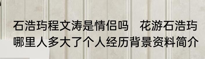 石浩玙程文涛是情侣吗   花游石浩玙哪里人多大了个人经历背景资料简介