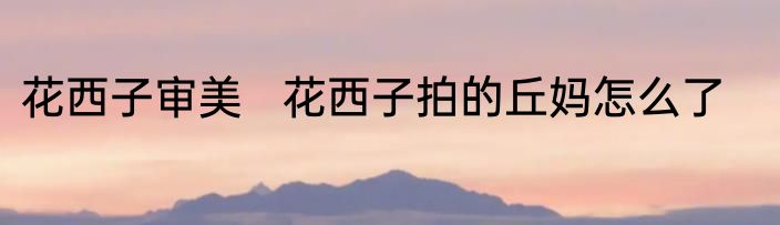 花西子审美   花西子拍的丘妈怎么了
