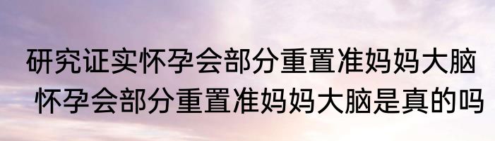 研究证实怀孕会部分重置准妈妈大脑  怀孕会部分重置准妈妈大脑是真的吗