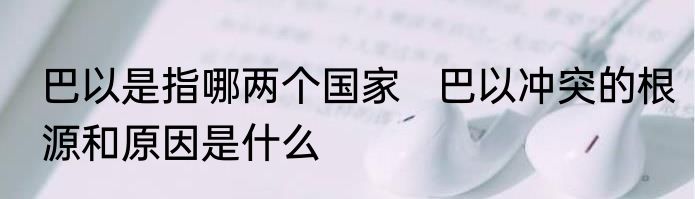 巴以是指哪两个国家   巴以冲突的根源和原因是什么