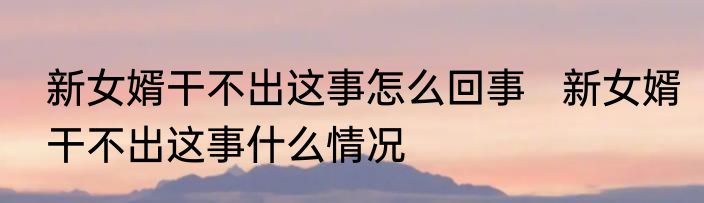 新女婿干不出这事怎么回事   新女婿干不出这事什么情况