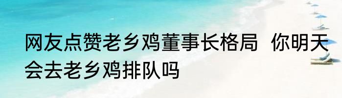 网友点赞老乡鸡董事长格局  你明天会去老乡鸡排队吗