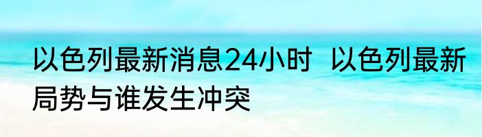 以色列最新消息24小时  以色列最新局势与谁发生冲突
