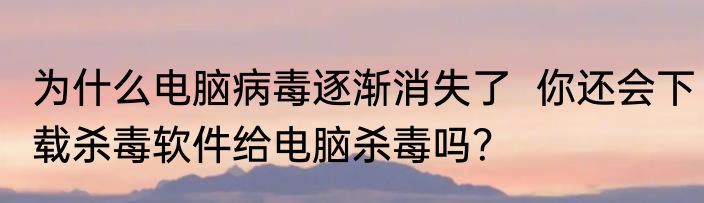 为什么电脑病毒逐渐消失了  你还会下载杀毒软件给电脑杀毒吗？