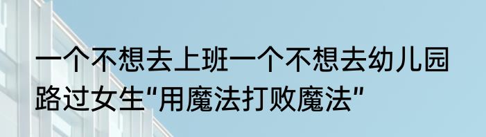 一个不想去上班一个不想去幼儿园  路过女生“用魔法打败魔法”