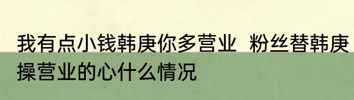 我有点小钱韩庚你多营业  粉丝替韩庚操营业的心什么情况