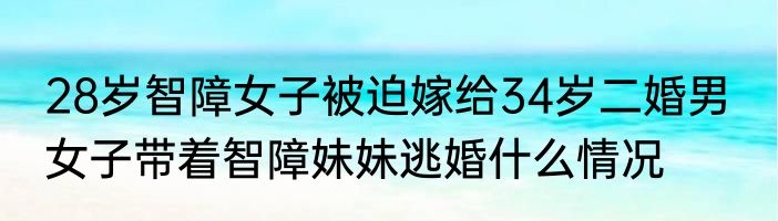 28岁智障女子被迫嫁给34岁二婚男  女子带着智障妹妹逃婚什么情况