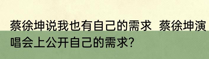 蔡徐坤说我也有自己的需求  蔡徐坤演唱会上公开自己的需求？