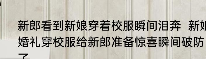 新郎看到新娘穿着校服瞬间泪奔  新娘婚礼穿校服给新郎准备惊喜瞬间破防了