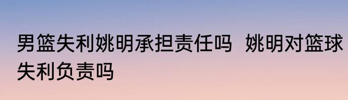 男篮失利姚明承担责任吗  姚明对篮球失利负责吗