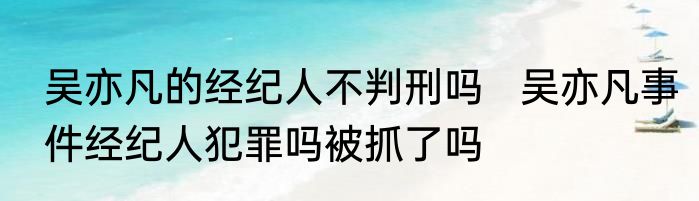 吴亦凡的经纪人不判刑吗   吴亦凡事件经纪人犯罪吗被抓了吗