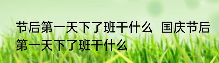 节后第一天下了班干什么  国庆节后第一天下了班干什么