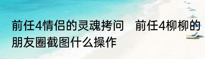 前任4情侣的灵魂拷问   前任4柳柳的朋友圈截图什么操作