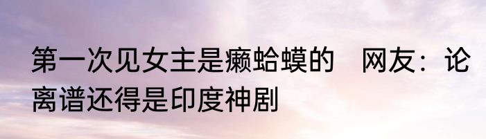 第一次见女主是癞蛤蟆的   网友：论离谱还得是印度神剧