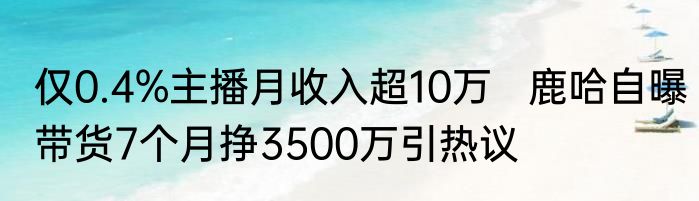 仅0.4%主播月收入超10万   鹿哈自曝带货7个月挣3500万引热议