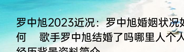 罗中旭2023近况：罗中旭婚姻状况如何    歌手罗中旭结婚了吗哪里人个人经历背景资料简介