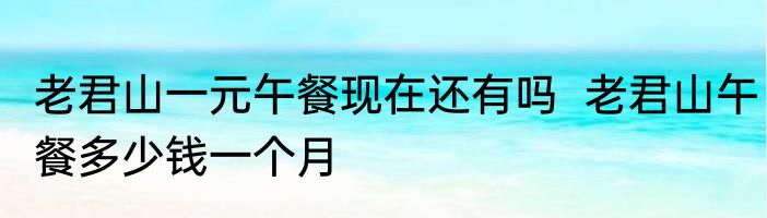 老君山一元午餐现在还有吗  老君山午餐多少钱一个月