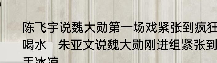陈飞宇说魏大勋第一场戏紧张到疯狂喝水   朱亚文说魏大勋刚进组紧张到手冰凉