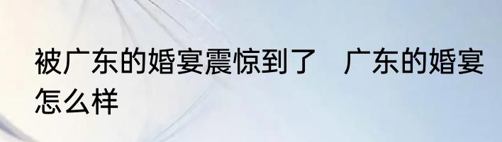 被广东的婚宴震惊到了   	广东的婚宴怎么样 