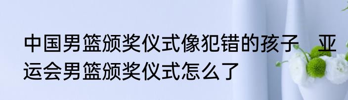 中国男篮颁奖仪式像犯错的孩子   亚运会男篮颁奖仪式怎么了