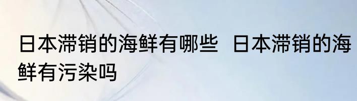 日本滞销的海鲜有哪些  日本滞销的海鲜有污染吗