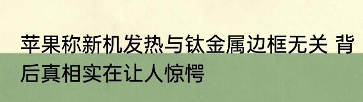 苹果称新机发热与钛金属边框无关 背后真相实在让人惊愕