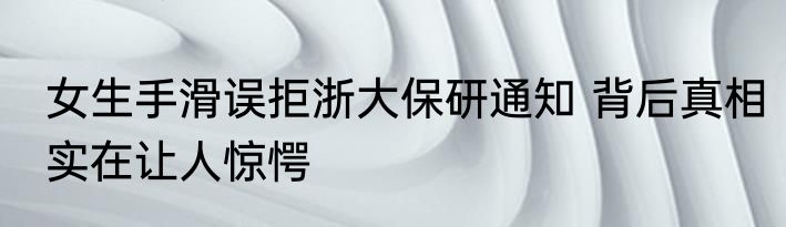 女生手滑误拒浙大保研通知 背后真相实在让人惊愕
