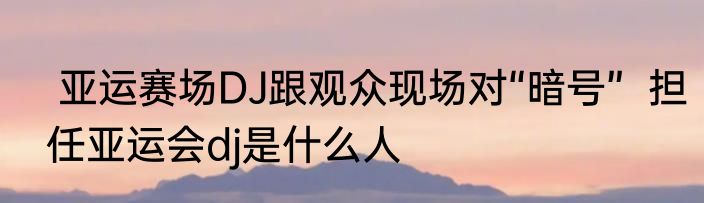  亚运赛场DJ跟观众现场对“暗号”  担任亚运会dj是什么人