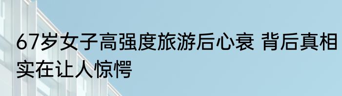 67岁女子高强度旅游后心衰 背后真相实在让人惊愕