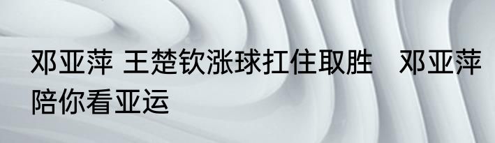 邓亚萍 王楚钦涨球扛住取胜   邓亚萍陪你看亚运