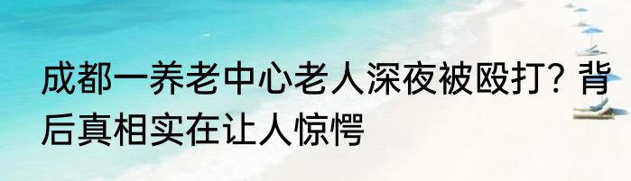 成都一养老中心老人深夜被殴打? 背后真相实在让人惊愕