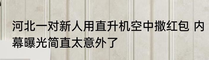 河北一对新人用直升机空中撒红包 内幕曝光简直太意外了