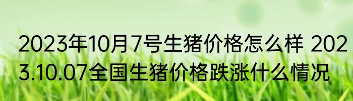 2023年10月7号生猪价格怎么样 2023.10.07全国生猪价格跌涨什么情况