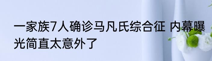 一家族7人确诊马凡氏综合征 内幕曝光简直太意外了