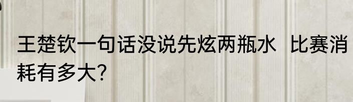 王楚钦一句话没说先炫两瓶水  比赛消耗有多大？
