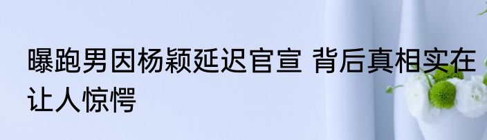 曝跑男因杨颖延迟官宣 背后真相实在让人惊愕