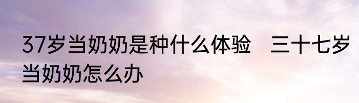 37岁当奶奶是种什么体验   三十七岁当奶奶怎么办