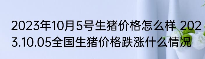2023年10月5号生猪价格怎么样 2023.10.05全国生猪价格跌涨什么情况