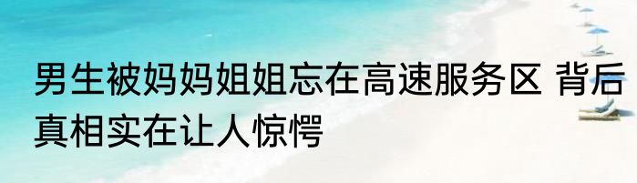 男生被妈妈姐姐忘在高速服务区 背后真相实在让人惊愕