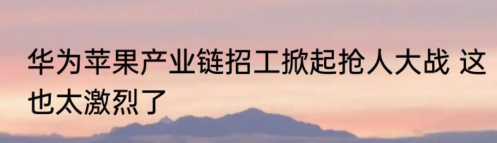 华为苹果产业链招工掀起抢人大战 这也太激烈了