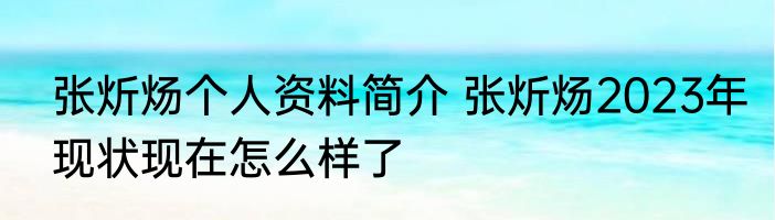 张炘炀个人资料简介 张炘炀2023年现状现在怎么样了