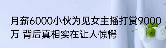 月薪6000小伙为见女主播打赏9000万 背后真相实在让人惊愕