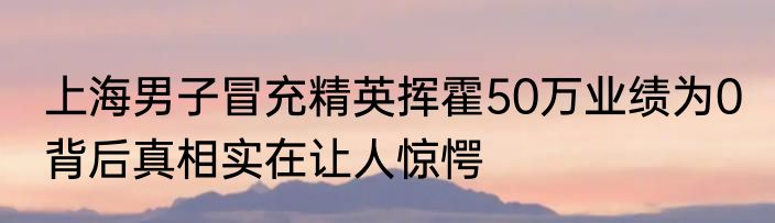 上海男子冒充精英挥霍50万业绩为0 背后真相实在让人惊愕