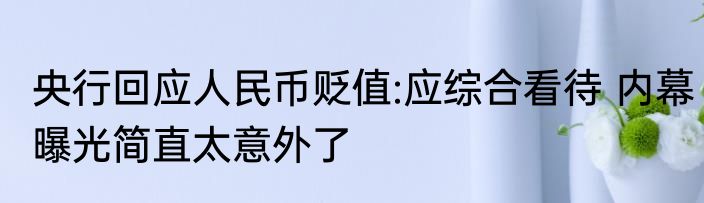 央行回应人民币贬值:应综合看待 内幕曝光简直太意外了