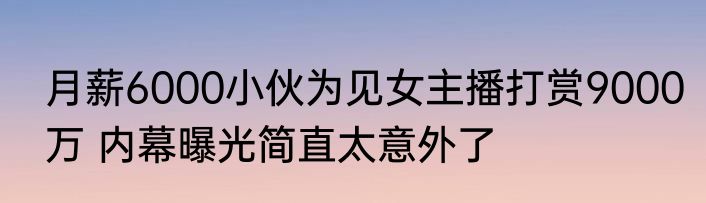 月薪6000小伙为见女主播打赏9000万 内幕曝光简直太意外了