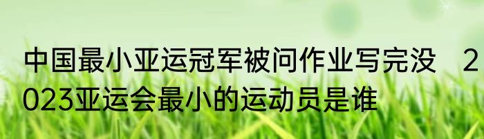 中国最小亚运冠军被问作业写完没   2023亚运会最小的运动员是谁