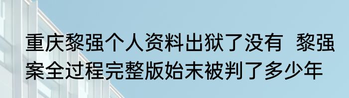 重庆黎强个人资料出狱了没有  黎强案全过程完整版始末被判了多少年