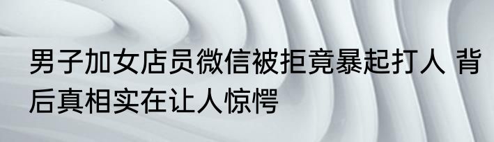 男子加女店员微信被拒竟暴起打人 背后真相实在让人惊愕