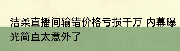 洁柔直播间输错价格亏损千万 内幕曝光简直太意外了